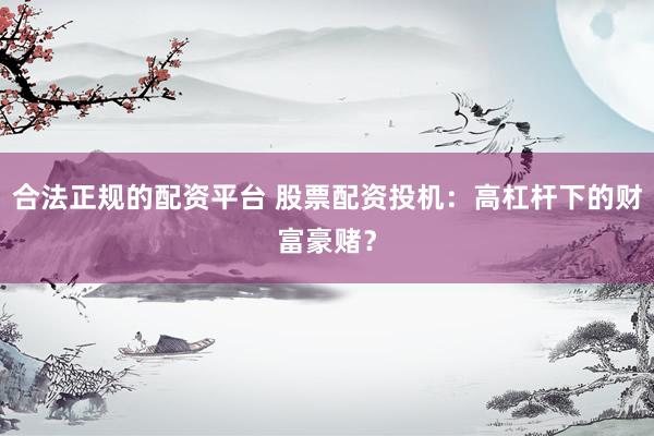 合法正规的配资平台 股票配资投机：高杠杆下的财富豪赌？