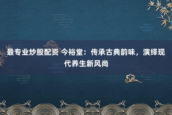 最专业炒股配资 今裕堂：传承古典韵味，演绎现代养生新风尚
