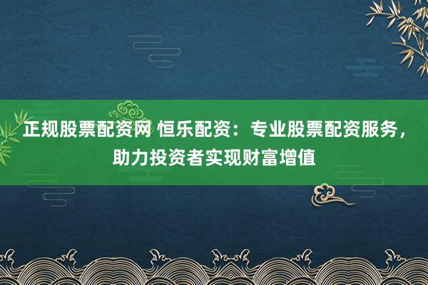 正规股票配资网 恒乐配资：专业股票配资服务，助力投资者实现财富增值
