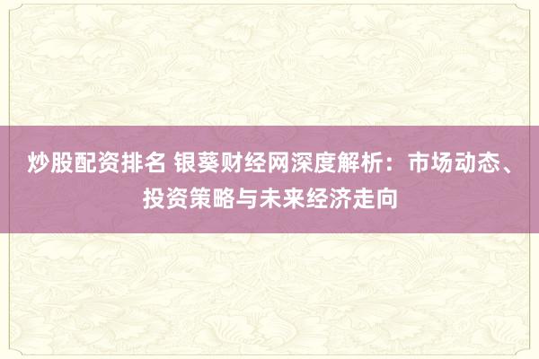 炒股配资排名 银葵财经网深度解析：市场动态、投资策略与未来经济走向