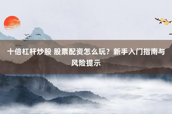 十倍杠杆炒股 股票配资怎么玩？新手入门指南与风险提示