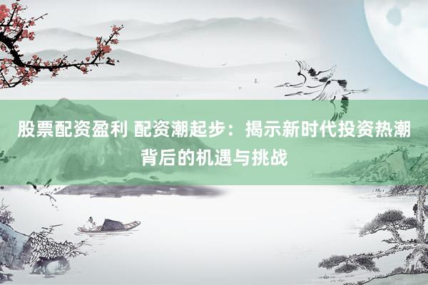 股票配资盈利 配资潮起步：揭示新时代投资热潮背后的机遇与挑战