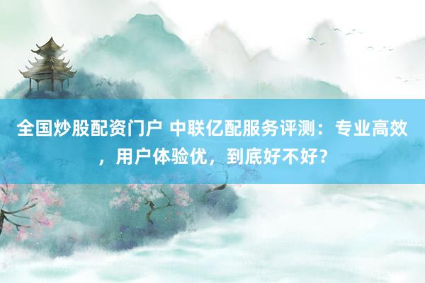 全国炒股配资门户 中联亿配服务评测：专业高效，用户体验优，到底好不好？
