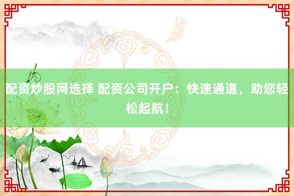 配资炒股网选择 配资公司开户：快速通道，助您轻松起航！