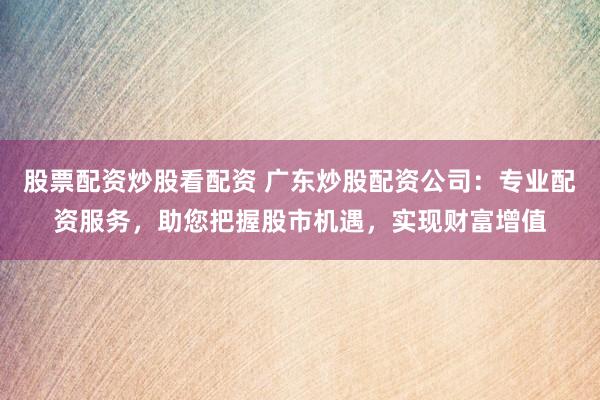 股票配资炒股看配资 广东炒股配资公司：专业配资服务，助您把握股市机遇，实现财富增值