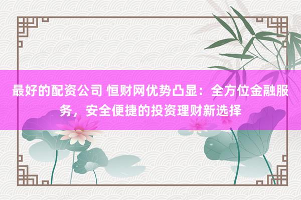最好的配资公司 恒财网优势凸显：全方位金融服务，安全便捷的投资理财新选择
