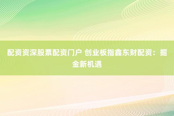 配资资深股票配资门户 创业板指鑫东财配资：掘金新机遇