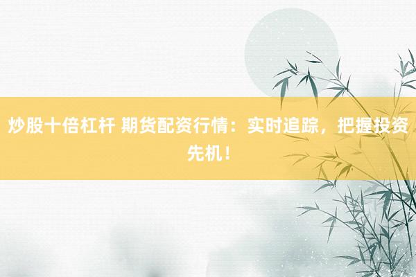 炒股十倍杠杆 期货配资行情：实时追踪，把握投资先机！