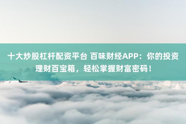 十大炒股杠杆配资平台 百味财经APP：你的投资理财百宝箱，轻松掌握财富密码！