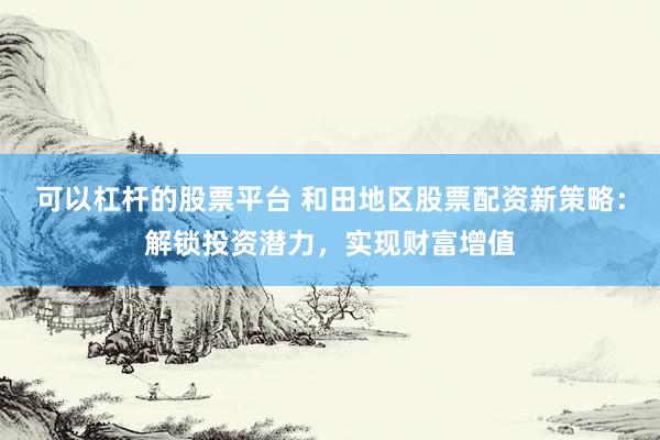 可以杠杆的股票平台 和田地区股票配资新策略：解锁投资潜力，实现财富增值