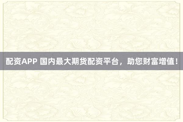 配资APP 国内最大期货配资平台，助您财富增值！