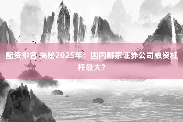 配资排名 揭秘2025年：国内哪家证券公司融资杠杆最大？