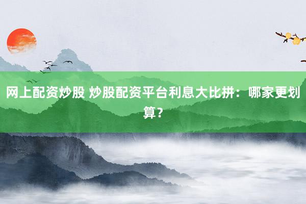 网上配资炒股 炒股配资平台利息大比拼：哪家更划算？