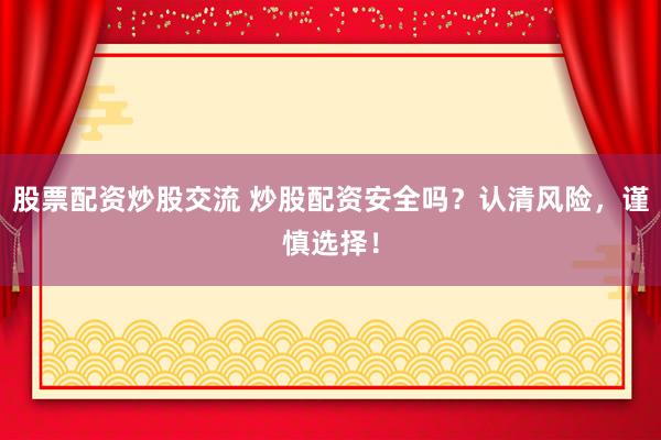 股票配资炒股交流 炒股配资安全吗？认清风险，谨慎选择！