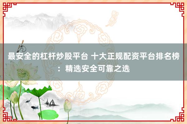 最安全的杠杆炒股平台 十大正规配资平台排名榜：精选安全可靠之选