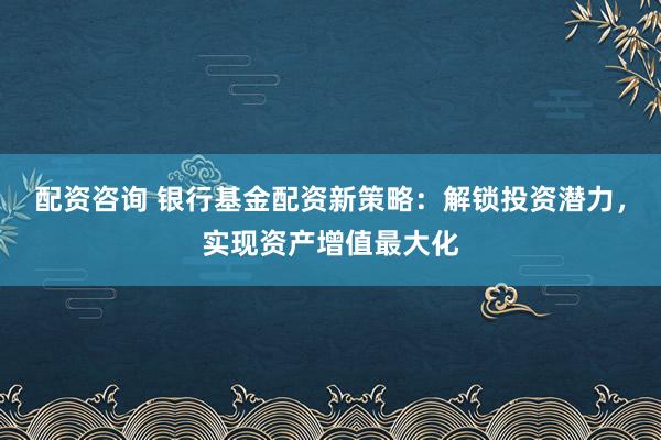 配资咨询 银行基金配资新策略：解锁投资潜力，实现资产增值最大化