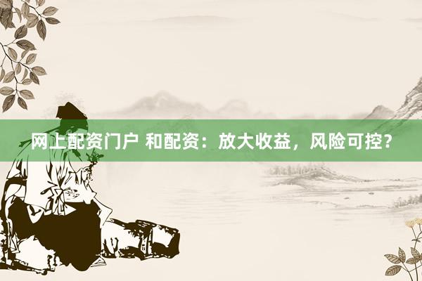 网上配资门户 和配资：放大收益，风险可控？