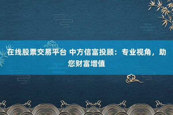 在线股票交易平台 中方信富投顾：专业视角，助您财富增值