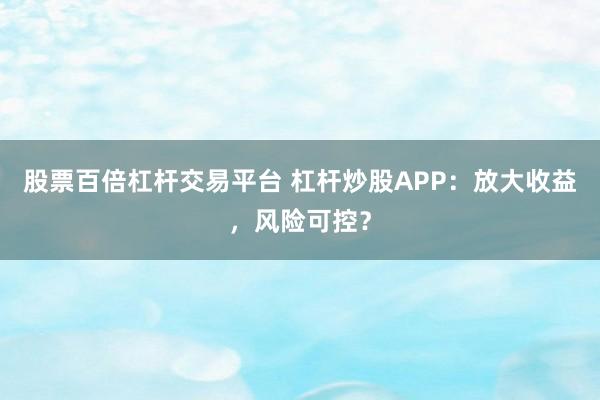 股票百倍杠杆交易平台 杠杆炒股APP：放大收益，风险可控？