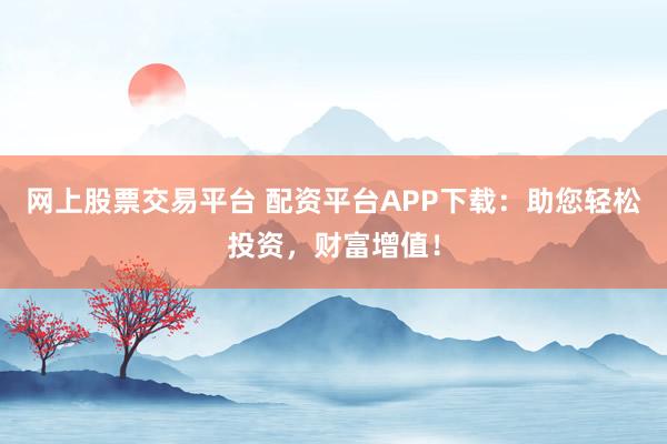 网上股票交易平台 配资平台APP下载：助您轻松投资，财富增值！
