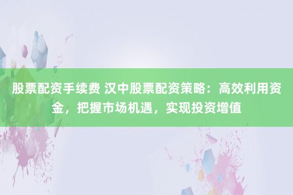 股票配资手续费 汉中股票配资策略：高效利用资金，把握市场机遇，实现投资增值