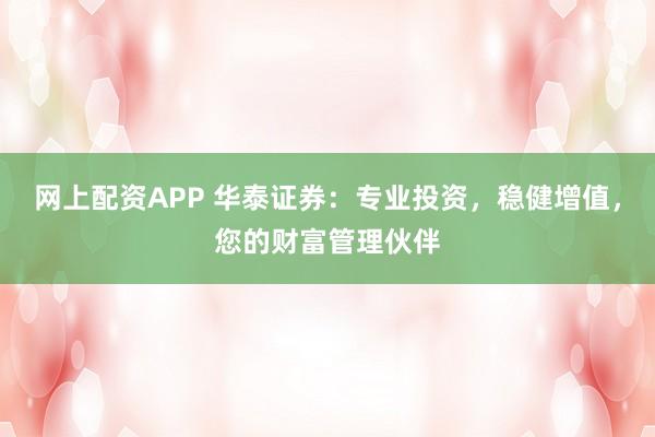 网上配资APP 华泰证券：专业投资，稳健增值，您的财富管理伙伴