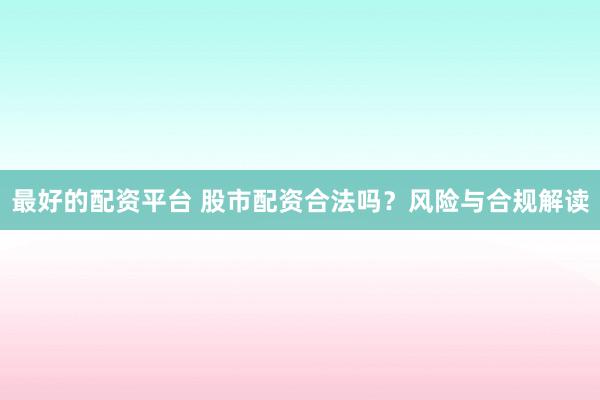 最好的配资平台 股市配资合法吗？风险与合规解读