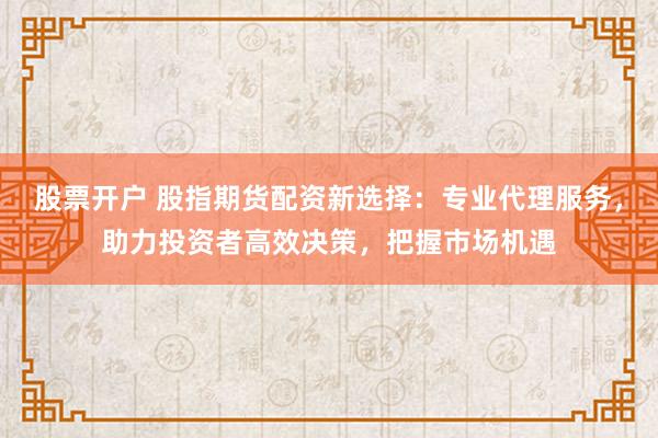股票开户 股指期货配资新选择：专业代理服务，助力投资者高效决策，把握市场机遇
