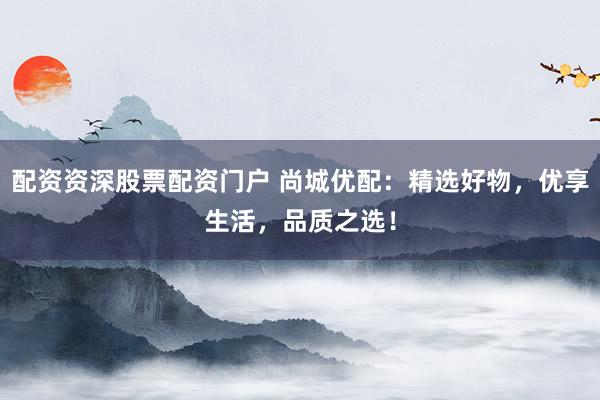 配资资深股票配资门户 尚城优配：精选好物，优享生活，品质之选！