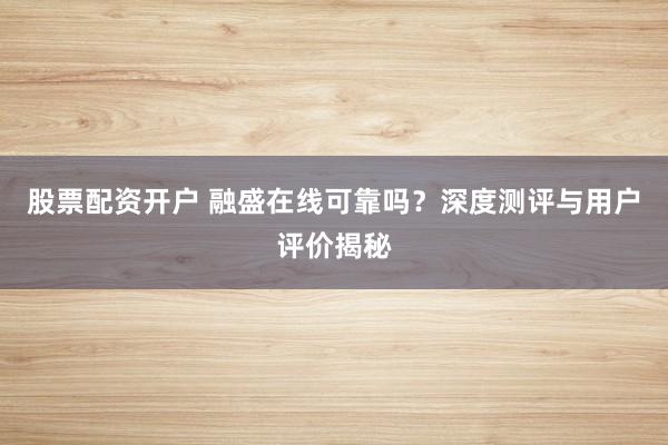 股票配资开户 融盛在线可靠吗？深度测评与用户评价揭秘