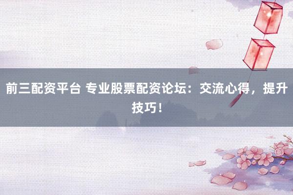前三配资平台 专业股票配资论坛：交流心得，提升技巧！