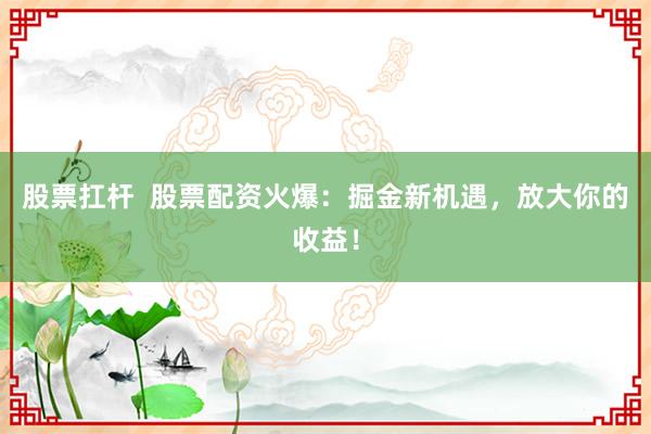 股票扛杆  股票配资火爆：掘金新机遇，放大你的收益！