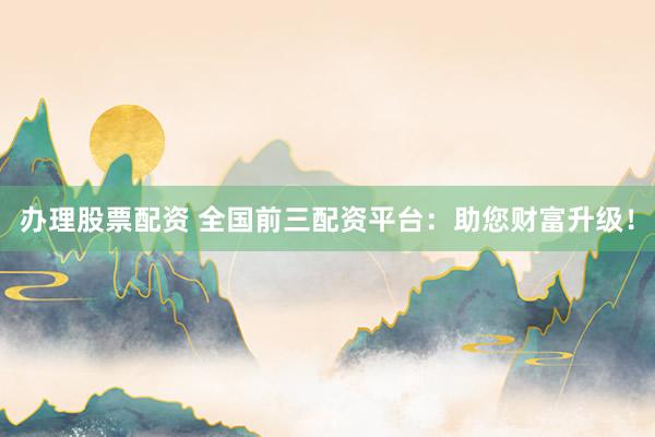 办理股票配资 全国前三配资平台：助您财富升级！