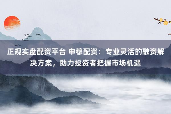 正规实盘配资平台 申穆配资：专业灵活的融资解决方案，助力投资者把握市场机遇