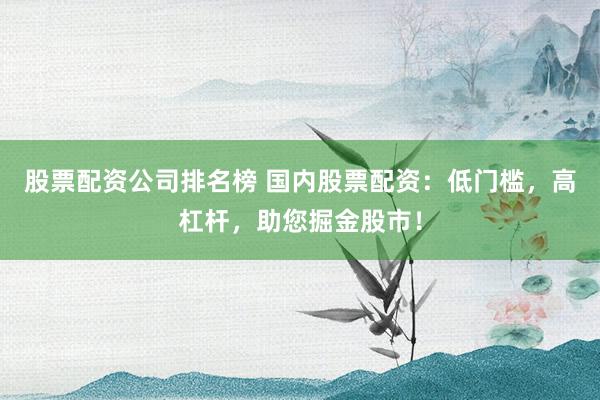 股票配资公司排名榜 国内股票配资：低门槛，高杠杆，助您掘金股市！