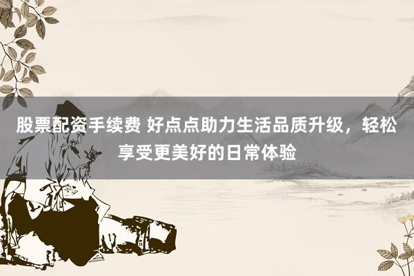 股票配资手续费 好点点助力生活品质升级，轻松享受更美好的日常体验