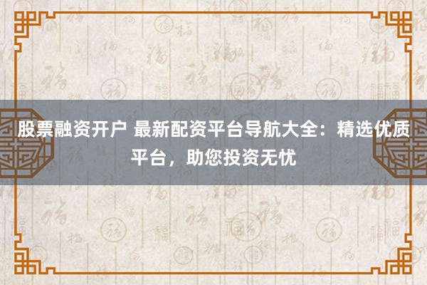 股票融资开户 最新配资平台导航大全：精选优质平台，助您投资无忧