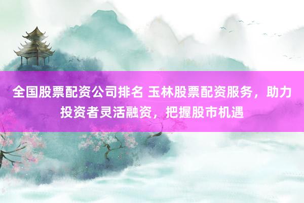 全国股票配资公司排名 玉林股票配资服务，助力投资者灵活融资，把握股市机遇