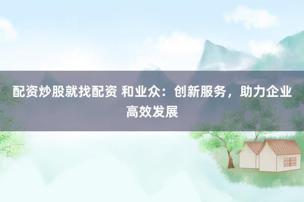 配资炒股就找配资 和业众：创新服务，助力企业高效发展