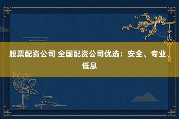股票配资公司 全国配资公司优选：安全、专业、低息