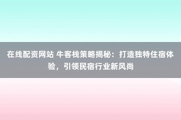 在线配资网站 牛客栈策略揭秘：打造独特住宿体验，引领民宿行业新风尚