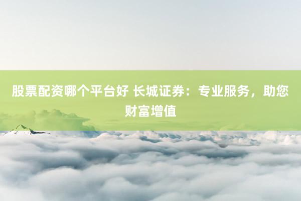 股票配资哪个平台好 长城证券：专业服务，助您财富增值