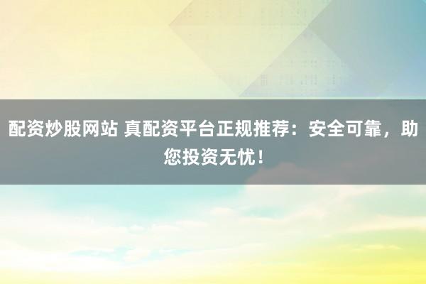配资炒股网站 真配资平台正规推荐：安全可靠，助您投资无忧！