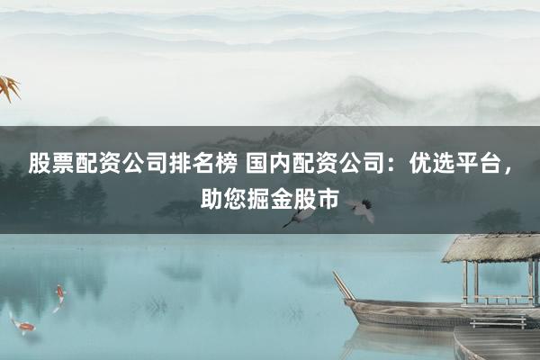 股票配资公司排名榜 国内配资公司：优选平台，助您掘金股市