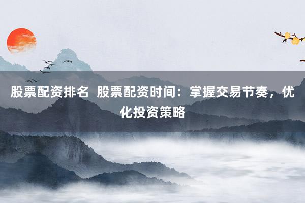 股票配资排名  股票配资时间：掌握交易节奏，优化投资策略
