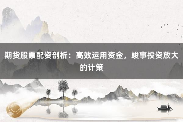 期货股票配资剖析：高效运用资金，竣事投资放大的计策