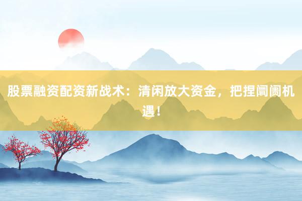 股票融资配资新战术：清闲放大资金，把捏阛阓机遇！