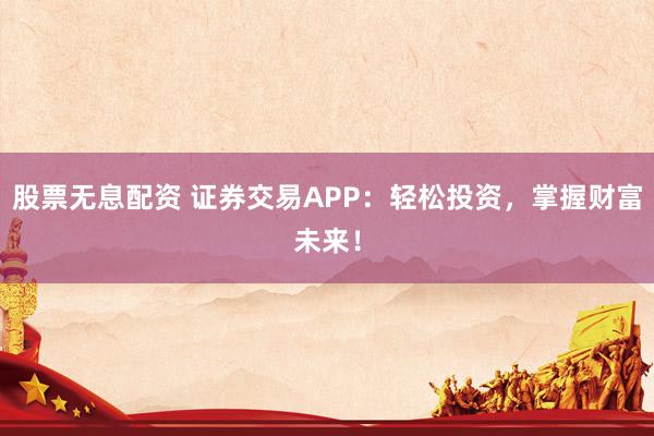股票无息配资 证券交易APP：轻松投资，掌握财富未来！