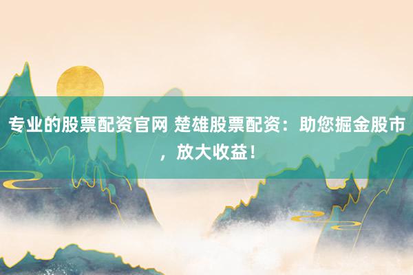 专业的股票配资官网 楚雄股票配资：助您掘金股市，放大收益！