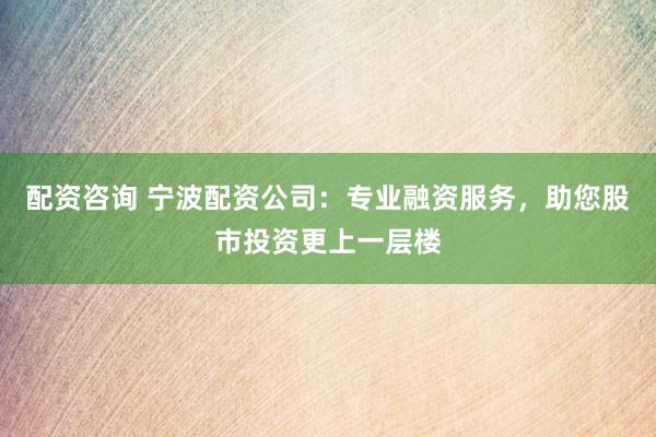配资咨询 宁波配资公司：专业融资服务，助您股市投资更上一层楼
